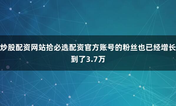 炒股配资网站拾必选配资官方账号的粉丝也已经增长到了3.7万