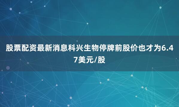 股票配资最新消息科兴生物停牌前股价也才为6.47美元/股