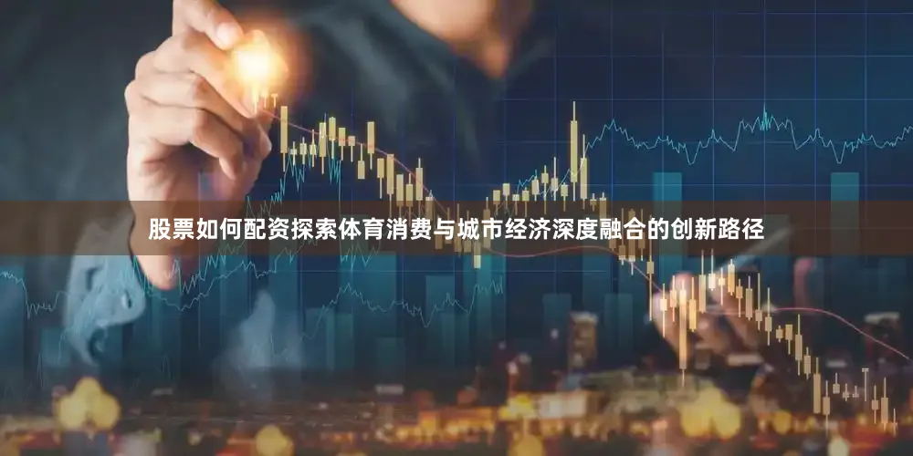股票如何配资探索体育消费与城市经济深度融合的创新路径
