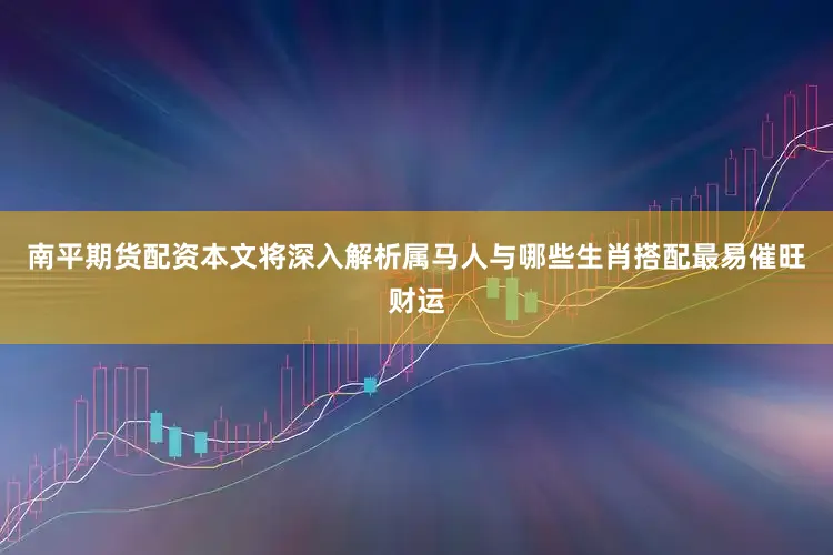 南平期货配资本文将深入解析属马人与哪些生肖搭配最易催旺财运