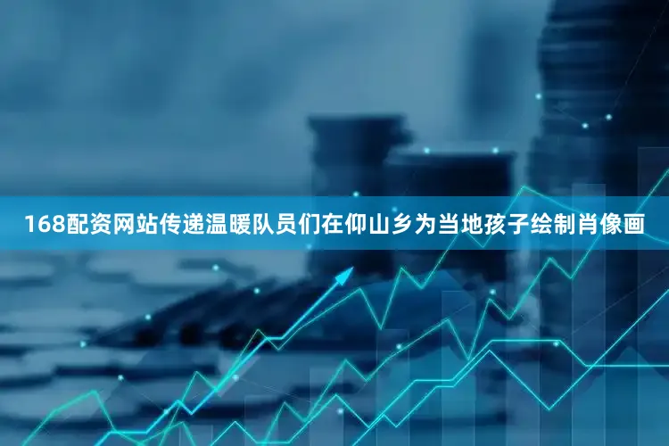 168配资网站传递温暖队员们在仰山乡为当地孩子绘制肖像画