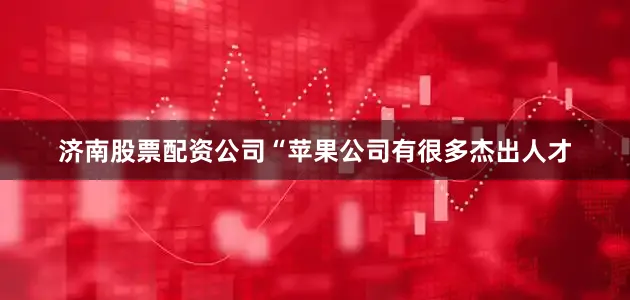 济南股票配资公司“苹果公司有很多杰出人才