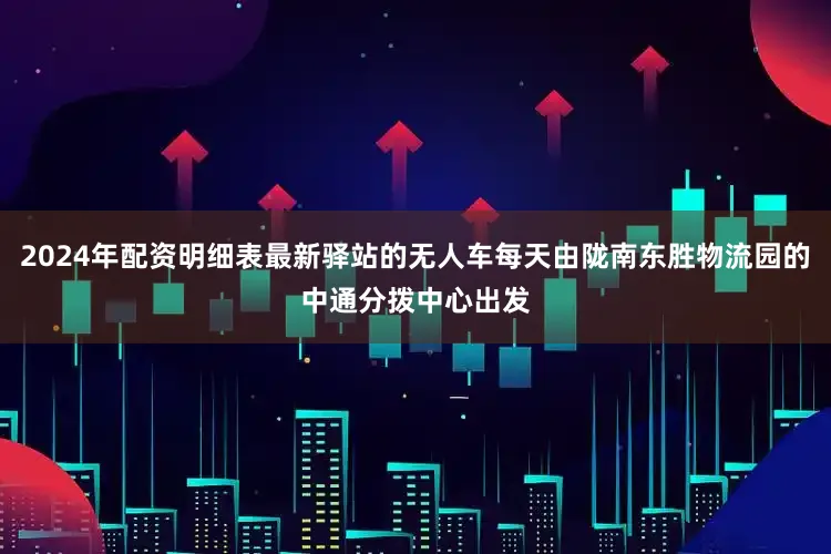 2024年配资明细表最新驿站的无人车每天由陇南东胜物流园的中通分拨中心出发